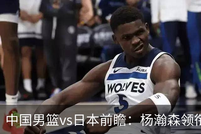 中国男篮vs日本前瞻：杨瀚森领衔三塔PK霍金森 剑指主场双杀日本