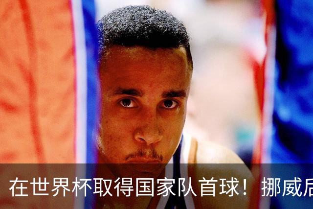 在世界杯取得国家队首球！挪威后卫彼得森：这种高兴无以言表