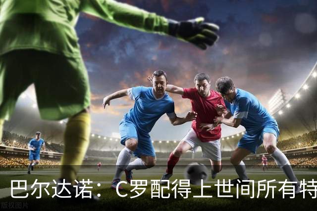 巴尔达诺：C罗配得上世间所有特殊待遇，这是他凭自己拼搏挣来的
