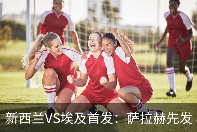 新西兰VS埃及首发：萨拉赫先发 马尔穆什伍德出战