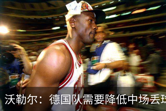 沃勒尔：德国队需要降低中场丢球失误，踢巴拉圭时我们会尽全力