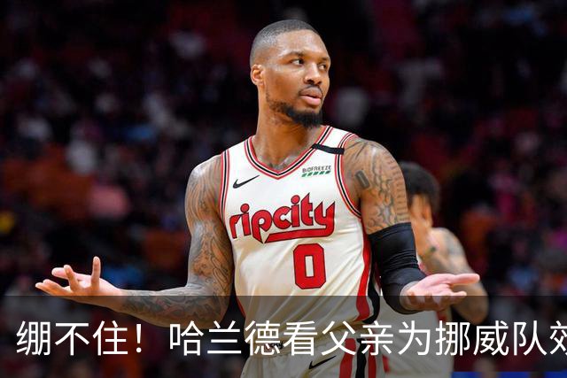 绷不住！哈兰德看父亲为挪威队效力照：我从未见过他有这么长头发